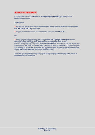 Η ΜΕΤΑΡΡΥΘΜΙΣΗ ΤΟΥ 2010
Η μεταρρύθμιση του 2010 καθιέρωσε αυστηρότερους κανόνες για τη θεμελίωση
δικαιώματος σύνταξης.
Συγκεκριμένα:
 αύξηση της ηλικίας πρόωρης συνταξιοδότησης και της νόμιμης ηλικίας συνταξιοδότησης
στο 60ό και το 65ο έτος αντίστοιχα,
 αύξηση των απαιτούμενων ετών καταβολής εισφορών από 35 σε 40,
και
 εισαγωγή μια μεταρρύθμισης μέσω ενός ενιαίου και λιγότερο δαπανηρού τύπου
υπολογισμού της σύνταξης, που προβλεπόταν να εφαρμοστεί από το 2015.
Ο τύπος αυτός καθόριζε μια βασική, ουσιαστικά καθολική, σύνταξη και μια αναλογική που
αντιστοιχούσε στο ποσό των ασφαλιστικών εισφορών που έχει καταβάλει ο εργαζόμενος επί
των αποδοχών του σε όλη τη διάρκεια του εργασιακού βίου του (και όχι στα πέντε καλύτερα
έτη της τελευταίας δεκαετίας, που ίσχυε προηγουμένως).
Συνολικά, η μεταρρύθμιση ενίσχυε τη σχέση μεταξύ εισφορών και παροχών και μείωνε τη
γενναιοδωρία των συντάξεων.
© 2017 Δρ. Γ. Κ. Κασάπης
8 από 16
 