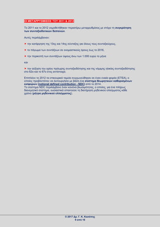 ΟΙ ΜΕΤΑΡΡΥΘΜΙΣΕΙΣ ΤΟΥ 2011 & 2012
Το 2011 και το 2012 νομοθετήθηκαν περαιτέρω μεταρρυθμίσεις με στόχο τη συγκράτηση
των συνταξιοδοτικών δαπανών.
Αυτές περιλάμβαναν:
 την κατάργηση της 13ης και 14ης σύνταξης για όλους τους συνταξιούχους,
 το πάγωμα των συντάξεων σε ονομαστικούς όρους έως το 2016,
 την περικοπή των συντάξεων ύψους άνω των 1.000 ευρώ το μήνα
και
 την αύξηση του ορίου πρόωρης συνταξιοδότησης και της νόμιμης ηλικίας συνταξιοδότησης
στο 62ο και το 67ο έτος αντίστοιχα.
Επιπλέον το 2012 τα επικουρικά ταμεία συγχωνεύθηκαν σε έναν ενιαίο φορέα (ETEA), ο
οποίος προβλεπόταν να λειτουργήσει με βάση ένα σύστημα θεωρητικών καθορισμένων
εισφορών (notional defined contribution - NDC) από το 2014.
Το σύστημα NDC περιλάμβανε έναν κανόνα βιωσιμότητας, ο οποίος, για ένα πλήρως
διανεμητικό σύστημα, ουσιαστικά απαιτούσε τη διατήρηση μηδενικού ελλείμματος κάθε
χρόνο (ρήτρα μηδενικού ελλείμματος).
© 2017 Δρ. Γ. Κ. Κασάπης
9 από 16
 