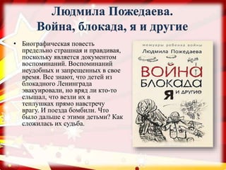 Людмила Пожедаева.
Война, блокада, я и другие
• Биографическая повесть
предельно страшная и правдивая,
поскольку является документом
воспоминаний. Воспоминаний
неудобных и запрещенных в свое
время. Все знают, что детей из
блокадного Ленинграда
эвакуировали, но вряд ли кто-то
слышал, что везли их в
теплушках прямо навстречу
врагу. И поезда бомбили. Что
было дальше с этими детьми? Как
сложилась их судьба.
 