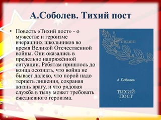 А.Соболев. Тихий пост
• Повесть «Тихий пост» - о
мужестве и героизме
вчерашних школьников во
время Великой Отечественной
войны. Они оказались в
предельно напряжённой
ситуации. Ребятам пришлось до
конца осознать, что война не
бывает далеко, что порой надо
терпеть лишения, сохраняя
жизнь врагу, и что рядовая
служба в тылу может требовать
ежедневного героизма.
 