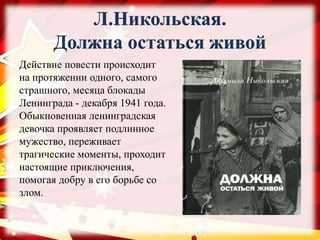 Л.Никольская.
Должна остаться живой
Действие повести происходит
на протяжении одного, самого
страшного, месяца блокады
Ленинграда - декабря 1941 года.
Обыкновенная ленинградская
девочка проявляет подлинное
мужество, переживает
трагические моменты, проходит
настоящие приключения,
помогая добру в его борьбе со
злом.
 
