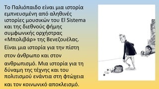 Το Παλιόπαιδο είναι μια ιστορία
εμπνευσμένη από αληθινές
ιστορίες μουσικών του El Sistema
και της διεθνούς φήμης
συμφωνικής ορχήστρας
«Μπολιβάρ» της Βενεζουέλας.
Είναι μια ιστορία για την πίστη
στον άνθρωπο και στον
ανθρωπισμό. Μια ιστορία για τη
δύναμη της τέχνης και του
πολιτισμού ενάντια στη φτώχεια
και τον κοινωνικό αποκλεισμό.
 