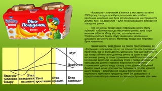 «Растишка» з печивом з'явився в магазинах в квітні
2006 року, та одразу ж була розпочата масштабна
рекламна кампанія, що була розрахована як на сприйняття
дітьми, так і на дорослих – для якнайшвидшого виведення
товару на ринок
Тим не менш, товар зараз перейшов межу етапу
зрілості і наближається до насичення ринку, хоча і при
менших обсягах збуту від тих, що очікувалися.
Уповільнюються темпи збуту внаслідок заповнення
цільового сегменту ринку. Натепер, товар вже перестає
бути новинкою.
Таким чином, виведення на ринок такої новинки, як
«Растишка» з печивом, хоча і не принесло всіх очікуваних
прибутків, все ж було досить успішним, про що свідчить те,
що товар зайняв свою ділянку ринку та досяг стадії
насичення ринку та зони отримання найбільшого прибутку.
Основною загрозою на даному етапі є поява негативної
громадської думки стосовно корисності та безпеки
споживання даного виду товару саме дітьми. Основний
фактор, який може допомогти подовжити стадію зрілості
цього товару – формування іміджу безпечного так
корисного харчового продукту, який би доводився та
підкріплювавася реальними загальнодоступними фактами.
 