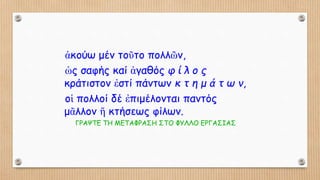 ἀκούω μέν τοῦτο πολλῶν,
ὡς σαφής καί ἀγαθός φ ί λ ο ς
κράτιστον ἐστί πάντων κ τ η μ ά τ ω ν,
οἱ πολλοί δέ ἐπιμέλονται παντός
μᾶλλον ἤ κτήσεως φίλων.
ΓΡΑΨΤΕ ΤΗ ΜΕΤΑΦΡΑΣΗ ΣΤΟ ΦΥΛΛΟ ΕΡΓΑΣΙΑΣ
 