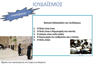 Βασικές διδασκαλίες του Ιουδαϊσμου
1. Ο Θεός είναι ένας
2. Ο Θεός είναι ο δημιουργός του παντός
3. Ο κόσμος είναι πολύ καλός
4. Η δημιουργία του ανθρώπου και η πτώση
5. Ο Θεός σώζει
Εβραίοι που προσεύχονται στο τείχος των δακρύων
 