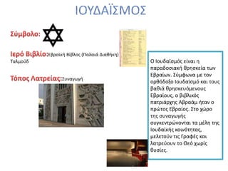 Εβραϊκή Βίβλος (Παλαιά Διαθήκη)
Ταλμούδ
Συναγωγή
Ο Ιουδαϊσµός είναι η
παραδοσιακή θρησκεία των
Εβραίων. Σύµφωνα µε τον
ορθόδοξο Ιουδαϊσµό και τους
βαθιά θρησκευόµενους
Εβραίους, ο βιβλικός
πατριάρχης Αβραάµ ήταν ο
πρώτος Εβραίος. Στο χώρο
της συναγωγής
συγκεντρώνονται τα µέλη της
Ιουδαϊκής κοινότητας,
µελετούν τις Γραφές και
λατρεύουν το Θεό χωρίς
θυσίες.
 