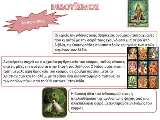 Αναφέρεται συχνά ως η αρχαιότερη θρησκεία του κόσμου, καθώς κάποιες
από τις ρίζες της ανάγονται στην Εποχή του Σιδήρου. Ο Ινδουισμός είναι η
τρίτη μεγαλύτερη θρησκεία του κόσμου σε αριθμό πιστών, μετά το
Χριστιανισμό και το Ισλάμ, με περίπου ένα δισεκατομμύριο πιστούς, εκ
των οποίων πάνω από το 90% κατοικεί στην Ινδία.
Η βασική ιδέα του Ινδουισμού είναι η
απελευθέρωση της ανθρώπινης ψυχής από μια
αλλεπάλληλη σειρά μετενσαρκώσεων (νόμος του
κάρμα).
Οι ιερείς την ινδουιστικής θρησκείας ονομάζονταιΒραχμάνες
που κι αυτοί με την σειρά τους έχουνδώσει μια σειρά από
βιβλία, τις Ουπανισάδες πουαποτελούν ερμηνείες των ιερών
κειμένων των Βέδα.
 