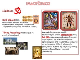 Βέδες
Ουπανισάδες, Αγκάμας, Αρανυάκας,
Βαγκαβαντγκίτα, Βραχμάνες, Γκιταγκοβίντα,
Μαχαβαράτα, Πουράνας, Ραμάγιανα, Σούτρες
Προσκύνημα σε
ιερούς τόπους(ναούς)
Κεντρικές λατρευτικές μορφές
τουΙνδουισμού είναι η θεότητα Σίβα και η
θεά Κάλι, αλλά μια σειρά άλλωνθεοτήτων
συμπληρώνει την πολυθεϊστική αυτή
θρησκεία μέσα από τα γραπτάιερά κείμενα
της τα λεγόμενα Βέδα. Ο Ινδουισμός
βασίζεται σε αυτά τα βιβλία(Βέδες) καθώς
και στη διδασκαλία των γκουρού
(δασκάλων).
 