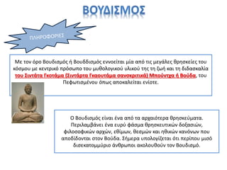 Με τον όρο Βουδισμός ή Βουδδισμός εννοείται μία από τις μεγάλες θρησκείες του
κόσμου με κεντρικό πρόσωπο του μυθολογικού υλικού της τη ζωή και τη διδασκαλία
του Σιντάτα Γκοτάμα (Σιντάρτα Γκαουτάμα σανσκριτικά) Μπούντχα ή Βούδα, του
Πεφωτισμένου όπως αποκαλείται ενίοτε.
Ο Βουδισμός είναι ένα από τα αρχαιότερα θρησκεύματα.
Περιλαμβάνει ένα ευρύ φάσμα θρησκευτικών δοξασιών,
φιλοσοφικών αρχών, εθίμων, θεσμών και ηθικών κανόνων που
αποδίδονται στον Βούδα. Σήμερα υπολογίζεται ότι περίπου μισό
δισεκατομμύριο άνθρωποι ακολουθούν τον Βουδισμό.
 