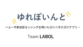 〜ユーザ参加型センシングを用いた揺れの事前通知アプリ〜
ゆれぽいんと
Team LABOL
 