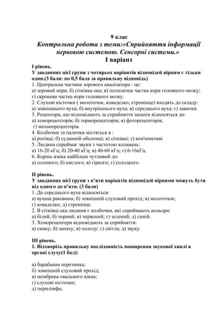9 клас
Контрольна робота з теми:«Сприйняття інформації
нервовою системою. Сенсорні системи.»
І варіант
І рівень.
У завданнях цієї групи з чотирьох варіантів відповідей вірним є тільки
один.(3 бали: по 0,5 бала за правильну відповідь)
1. Центральна частина зорового аналізатора - це:
а) зоровий нерв; б) сітківка ока; в) потилична частка кори головного мозку;
г) скронева частка кори головного мозку.
2. Слухові кісточки ( молоточок, коваделко, стремінце) входять до складу:
а) зовнішнього вуха; б) внутрішнього вуха; в) середнього вуха; г) завитки.
3. Рецептори, що відповідають за сприйняття запахів відносяться до:
а) хеморецепторів; б) терморецепторів; в) фоторецепторів;
г) механорецепторів.
4. Колбочки та палички містяться в :
а) рогівці; б) судинній оболонці; в) сітківці; г) кон'юнктиві
5. Людина сприймає звуки з частотою коливань:
а) 16-20 кГц; б) 20-40 кГц; в) 46-60 кГц; г) 6-16кГц.
6. Корінь язика найбільш чутливий до:
а) солоного; б) кислого; в) гіркого; г) солодкого.
ІІ рівень.
У завданнях цієї групи з п’яти варіантів відповідей вірними можуть бути
від одного до п’яти. (3 бали)
1. До середнього вуха відносяться:
а) вушна раковина; б) зовнішній слуховий прохід; в) молоточок;
г) коваделко; д) стремінце.
2. В сітківці ока людини є колбочки, які сприймають кольори:
а) білий; б) чорний; в) червоний; г) зелений; д) синій.
3. Хеморецептори відповідають за сприйняття:
а) смаку; б) запаху; в) холоду; г) світла; д) звуку.
ІІІ рівень.
1. Відтворіть правильну послідовність поширення звукової хвилі в
органі слуху(1 бал):
а) барабанна перетинка;
б) зовнішній слуховий прохід;
в) мембрана овального вікна;
г) слухові кісточки;
д) перилімфа;
 