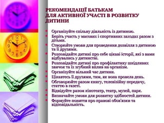 РЕКОМЕНДАЦІЇ БАТЬКАМРЕКОМЕНДАЦІЇ БАТЬКАМ
ДЛЯ АКТИВНОЇ УЧАСТІ В РОЗВИТКУДЛЯ АКТИВНОЇ УЧАСТІ В РОЗВИТКУ
ДИТИНИДИТИНИ
 Організуйте спільну діяльність із дитиною.Організуйте спільну діяльність із дитиною.
 Беріть участь у масових і спортивних заходах разом зБеріть участь у масових і спортивних заходах разом з
дітьми.дітьми.
 Створюйте умови для проведення дозвілля з дитиноюСтворюйте умови для проведення дозвілля з дитиною
та її друзями.та її друзями.
 Розповідайте дитині про себе цікаві історії, які з вамиРозповідайте дитині про себе цікаві історії, які з вами
відбувались у дитинстві.відбувались у дитинстві.
 Розповідайте дитині про профілактику шкідливихРозповідайте дитині про профілактику шкідливих
звичок та їх згубний вплив на організм.звичок та їх згубний вплив на організм.
 Організуйте вільний час дитини.Організуйте вільний час дитини.
 Цікавтесь її друзями, тим, як вона провела день.Цікавтесь її друзями, тим, як вона провела день.
 Обговорюйте разом книгу, телевізійну передачу,Обговорюйте разом книгу, телевізійну передачу,
статтю в газеті.статтю в газеті.
 Відвідуйте разом кінотеатр, театр, музей, парк.Відвідуйте разом кінотеатр, театр, музей, парк.
 Визначайте умови для розвитку здібностей дитини.Визначайте умови для розвитку здібностей дитини.
 Формуйте поняття про правові обов'язки таФормуйте поняття про правові обов'язки та
відповідальність.відповідальність.
 