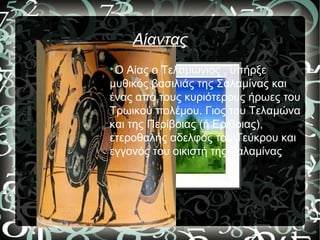 Αίαντας

Ο Αίας ο Τελαμώνιος , υπήρξε
μυθικός βασιλιάς της Σαλαμίνας και
ένας από τους κυριότερους ήρωες του
Τρωικού πολέμου. Γιος του Τελαμώνα
και της Περίβοιας (ή Ερίβοιας),
ετεροθαλής αδελφός του Τεύκρου και
εγγονός του οικιστή της Σαλαμίνας
 