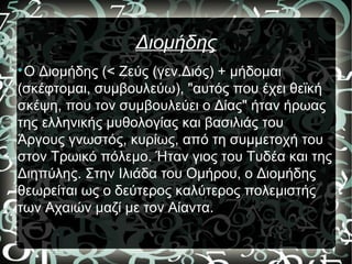Διομήδης

Ο Διομήδης (< Ζεύς (γεν.Διός) + μήδομαι
(σκέφτομαι, συμβουλεύω), "αυτός που έχει θεϊκή
σκέψη, που τον συμβουλεύει ο Δίας" ήταν ήρωας
της ελληνικής μυθολογίας και βασιλιάς του
Άργους γνωστός, κυρίως, από τη συμμετοχή του
στον Τρωικό πόλεμο. Ήταν γιος του Τυδέα και της
Διηπύλης. Στην Ιλιάδα του Ομήρου, ο Διομήδης
θεωρείται ως ο δεύτερος καλύτερος πολεμιστής
των Αχαιών μαζί με τον Αίαντα.
 