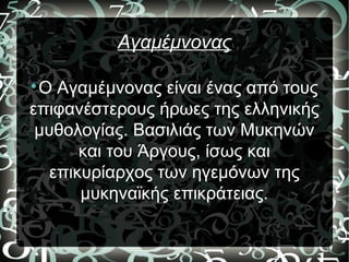 Αγαμέμνονας

O Αγαμέμνονας είναι ένας από τους
επιφανέστερους ήρωες της ελληνικής
μυθολογίας. Βασιλιάς των Μυκηνών
και του Άργους, ίσως και
επικυρίαρχος των ηγεμόνων της
μυκηναϊκής επικράτειας.
 
