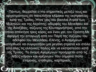 
Πάντως, θεωρείται ο πιο σημαντικός μεταξύ τους και
αρχιστράτηγος σε πανελλήνια κλίμακα της εκστρατείας
κατά της Τροίας. Ήταν γιος του βασιλιά Ατρέα των
Μυκηνών και της Αερόπης, αδερφός του Μενελάου και
της Αναξίβιας, σύζυγος της Κλυταιμνήστρας, από την
οποία απέκτησε τρεις κόρες και έναν γιο, τον Ορέστη.Με
αφορμή την απαγωγή από τον Πάρη της συζύγου του
αδελφού του Μενελάου, Ελένης, ο Αγαμέμνων
κατόρθωσε να συγκροτήσει μια μεγάλη στρατιά και στόλο
από όλες τις ελληνικές πόλεις και να εκστρατεύσει κατά
της Τροίας. Το όνομα Αγαμέμνων προέρχεται από τις
λέξεις «άγαν» και «μέμνων» που σημαίνει πολύ
επίμονος, σταθερός, καρτερικός.
 