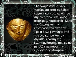 
Το όνομα Αγαμέμνων
προέρχεται από τις λέξεις
«άγαν» και «μέμνων» που
σημαίνει πολύ επίμονος,
σταθερός, καρτερικός. Μετά
την άλωση και την
επιστροφή του από την
Τροία δολοφονήθηκε από
τη γυναίκα του και τον
Αίγισθο, εραστή της
Κλυταιμνήστρας, που εν τω
μεταξύ είχε πάρει την
εξουσία των Μυκηνών.
 