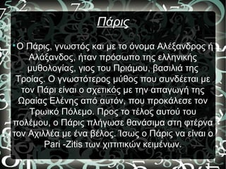 Πάρις

Ο Πάρις, γνωστός και με το όνομα Αλέξανδρος ή
Αλάξανδος, ήταν πρόσωπο της ελληνικής
μυθολογίας, γιος του Πριάμου, βασιλιά της
Τροίας. Ο γνωστότερος μύθος που συνδέεται με
τον Πάρι είναι ο σχετικός με την απαγωγή της
Ωραίας Ελένης από αυτόν, που προκάλεσε τον
Τρωικό Πόλεμο. Προς το τέλος αυτού του
πολέμου, ο Πάρις πλήγωσε θανάσιμα στη φτέρνα
τον Αχιλλέα με ένα βέλος. Ίσως ο Πάρις να είναι ο
Pari -Zitis των χιττιτικών κειμένων.
 