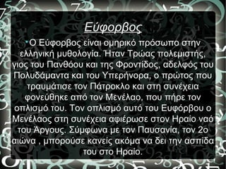 Εύφορβος

Ο Εύφορβος είναι ομηρικό πρόσωπο στην
ελληνική μυθολογία. Ήταν Τρώας πολεμιστής,
γιος του Πανθόου και της Φροντίδος, αδελφός του
Πολυδάμαντα και του Υπερήνορα, ο πρώτος που
τραυμάτισε τον Πάτροκλο και στη συνέχεια
φονεύθηκε από τον Μενέλαο, που πήρε τον
οπλισμό του. Τον οπλισμό αυτό του Ευφόρβου ο
Μενέλαος στη συνέχεια αφιέρωσε στον Ηραίο ναό
του Άργους. Σύμφωνα με τον Παυσανία, τον 2ο
αιώνα , μπορούσε κανείς ακόμα να δει την ασπίδα
του στο Ηραίο.
 