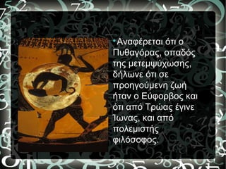 
Αναφέρεται ότι ο
Πυθαγόρας, οπαδός
της μετεμψύχωσης,
δήλωνε ότι σε
προηγούμενη ζωή
ήταν ο Εύφορβος και
ότι από Τρώας έγινε
Ίωνας, και από
πολεμιστής
φιλόσοφος.
 