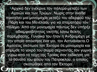 
Αρχικά δεν ενέκρινε τον πόλεμο μεταξύ των
Αχαιών και των Τρώων. Νωρίς στην Ιλιάδα
προτείνει μια μονομαχία μεταξύ του αδερφού του
Πάρη και του Μενέλαου για να σταματήσει τον
πόλεμο. Από την μονομαχία πάντως δεν υπήρξε
αδιαμφισβήτητος νικητής λόγω θεϊκής
παρέμβασης. Γυναίκα του ήταν η Ανδρομάχη με
την οποία απέκτησε ένα γιο, τον Αστυάνακτα.Ο
Αχιλλέας σκότωσε τον Έκτορα σε μονομαχία και
ατίμωσε το νεκρό του σώμα σέρνοντάς τον γυμνό
γύρω από τα τείχη της Τροίας σαν εκδίκηση για
το θάνατο του φίλου του Πάτροκλου, ο οποίος
σκοτώθηκε από τον Έκτορα.
 