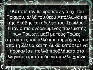 
Κάποτε τον θεωρούσαν γιο όχι του
Πρίαμου, αλλά του θεού Απόλλωνα και
της Εκάβης και αδελφό του Τρωίλου.
Ήταν ο πιο ανδρειωμένος πολεμιστής
των Τρώων, μαζί με τους Τρώες
στρατιώτες του αλλά και συμμάχους του
από τη Ζέλεια και τη Λυκία κατάφερε να
προκαλέσει πολλά προβλήματα στο
ελληνικό στρατόπεδο για πολλά χρόνια.
 