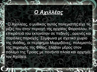 Ο Αχιλλέας

Ο Αχιλλέας, ο μυθικός αυτός πολεμιστής είχε τις
ρίζες του στην περιοχή της αρχαίας Φαρσάλου. Η
επικράτειά του εκτεινόταν σε πεδινές , ορεινές και
παράλιες περιοχές. Σύμφωνα με σχετικό χωρίο
της Ιλιάδας, οι περίφημοι Μυρμιδόνες, πολεμιστές
της περιοχής της Φθίας, έλαβαν μέρος στον
πόλεμο της Τροίας με πενήντα πλοία και αρχηγό
τον Αχιλλέα.
 
