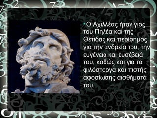 
Ο Αχιλλέας ήταν γιος
του Πηλέα και της
Θέτιδας και περίφημος
για την ανδρεία του, την
ευγένεια και ευσέβειά
του, καθώς και για τα
φιλόστοργα και πιστής
αφοσίωσης αισθήματά
του.
 