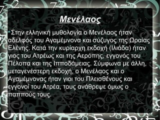 Μενέλαος

Στην ελληνική μυθολογία ο Μενέλαος ήταν
αδελφός του Αγαμέμνονα και σύζυγος της Ωραίας
Ελένης. Κατά την κυρίαρχη εκδοχή (Ιλιάδα) ήταν
γιος του Ατρέως και της Αερόπης, εγγονός του
Πέλοπα και της Ιπποδάμειας. Σύμφωνα με άλλη,
μεταγενέστερη εκδοχή, ο Μενέλαος και ο
Αγαμέμνονας ήταν γιοι του Πλεισθένους και
εγγονοί του Ατρέα, τους ανάθρεψε όμως ο
παππούς τους.
 