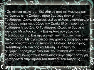 
Σε κάποια περίσταση διώχθηκαν από τις Μυκήνες και
κατέφυγαν στην Σπάρτη, όπου βασιλιάς ήταν ο
Τυνδάρεως. Διαγωνιζόμενος εκεί με άλλους μνηστήρες, ο
Μενέλαος πήρε ως σύζυγο την Ωραία Ελένη, κόρη του
Τυνδάρεω ή του Δία. Ο Τυνδάρεως έδωσε το βασίλειό
του στον Μενέλαο και την Ελένη.Από τον γάμο του
Μενελάου και της Ελένης γεννήθηκαν η Ερμιόνη και ο
Νικόστρατος. Μεταγενέστεροι συγγραφείς αναφέρουν ότι
παιδιά τους ήταν και οι: Αιθιόλας, Θρόνιος, Μορράφιος,
Πλεισθένης ο Νεότερος και Μελίτη. Η γαλήνη του
ζευγαριού ταράχθηκε από τότε που έφθασε στη Σπάρτη
ο Πάρις και ιδίως όταν ο Μενέλαος έφυγε στην Κρήτη για
να παραστεί στην κηδεία του παππού του Κατρέως.

 