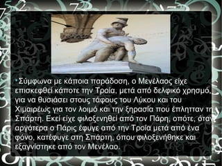 
Σύμφωνα με κάποια παράδοση, ο Μενέλαος είχε
επισκεφθεί κάποτε την Τροία, μετά από δελφικό χρησμό,
για να θυσιάσει στους τάφους του Λύκου και του
Χιμαιρέως για τον λοιμό και την ξηρασία που έπλητταν τη
Σπάρτη. Εκεί είχε φιλοξενηθεί από τον Πάρη, οπότε, όταν
αργότερα ο Πάρις έφυγε από την Τροία μετά από ένα
φόνο, κατέφυγε στη Σπάρτη, όπου φιλοξενήθηκε και
εξαγνίστηκε από τον Μενέλαο.
 