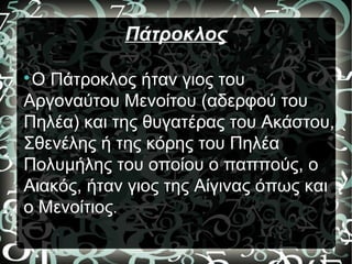 Πάτροκλος

Ο Πάτροκλος ήταν γιος του
Αργοναύτου Μενοίτου (αδερφού του
Πηλέα) και της θυγατέρας του Ακάστου,
Σθενέλης ή της κόρης του Πηλέα
Πολυμήλης του οποίου ο παππούς, ο
Αιακός, ήταν γιος της Αίγινας όπως και
ο Μενοίτιος.
 