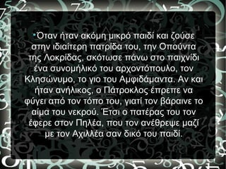 
Όταν ήταν ακόμη μικρό παιδί και ζούσε
στην ιδιαίτερη πατρίδα του, την Οπούντα
της Λοκρίδας, σκότωσε πάνω στο παιχνίδι
ένα συνομήλικό του αρχοντόπουλο, τον
Κλησώνυμο, το γιο του Αμφιδάμαντα. Αν και
ήταν ανήλικος, ο Πάτροκλος έπρεπε να
φύγει από τον τόπο του, γιατί τον βάραινε το
αίμα του νεκρού. Έτσι ο πατέρας του τον
έφερε στον Πηλέα, που τον ανέθρεψε μαζί
με τον Αχιλλέα σαν δικό του παιδί.
 