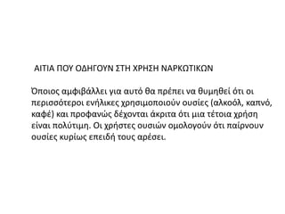 ΑΙΤΙΑ ΠΟΥ ΟΔΗΓΟΥΝ ΣΤΗ ΧΡΗΣΗ ΝΑΡΚΩΤΙΚΩΝ
Όποιος αμφιβάλλει για αυτό θα πρέπει να θυμηθεί ότι οι
περισσότεροι ενήλικες χρησιμοποιούν ουσίες (αλκοόλ, καπνό,
καφέ) και προφανώς δέχονται άκριτα ότι μια τέτοια χρήση
είναι πολύτιμη. Οι χρήστες ουσιών ομολογούν ότι παίρνουν
ουσίες κυρίως επειδή τους αρέσει.
 