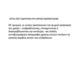 ΑΙΤΙΑ ΠΟΥ ΟΔΗΓΟΥΝ ΣΤΗ ΧΡΗΣΗ ΝΑΡΚΩΤΙΚΩΝ
Εξ’ ορισμού, οι ουσίες τροποποιούν την ψυχική κατάσταση
του χρήση – επιβραδύνοντας, επιταχύνοντας ή
διαστρεβλώνοντας την αντίληψη - και πολλές
αυτοβιογραφικές καταγραφές χρήσης ουσιών τονίζουν τη
γοητεία ακριβώς αυτών των επιδράσεων.
 