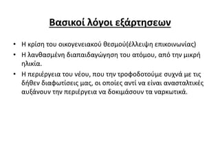 Βασικοί λόγοι εξάρτησεων
• Η κρίση του οικογενειακού θεσμού(έλλειψη επικοινωνίας)
• Η λανθασμένη διαπαιδαγώγηση του ατόμου, από την μικρή
ηλικία.
• Η περιέργεια του νέου, που την τροφοδοτούμε συχνά με τις
δήθεν διαφωτίσεις μας, οι οποίες αντί να είναι ανασταλτικές
αυξάνουν την περιέργεια να δοκιμάσουν τα ναρκωτικά.
 