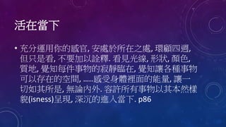 活在當下
• 充分運用你的感官, 安處於所在之處, 環顧四週,
但只是看, 不要加以詮釋. 看見光線, 形狀, 顏色,
質地, 覺知每件事物的寂靜臨在, 覺知讓各種事物
可以存在的空間, …..感受身體裡面的能量, 讓一
切如其所是, 無論內外. 容許所有事物以其本然樣
貌(isness)呈現, 深沉的進入當下. p86
 