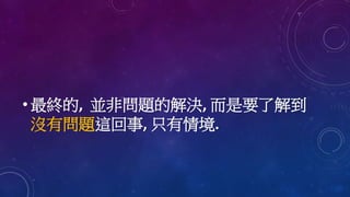 • 最終的, 並非問題的解決, 而是要了解到
沒有問題這回事, 只有情境.
 