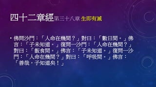 四十二章經第三十八章 生即有滅
• 佛問沙門：「人命在幾間？」對曰：「數日間。」佛
言：「子未知道。」復問一沙門：「人命在幾間？」
對曰：「飯食間。」佛言：「子未知道。」復問一沙
門：「人命在幾間？」對曰：「呼吸間。」佛言：
「善哉，子知道矣！」
 