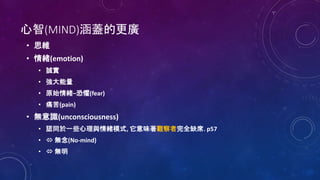 心智(MIND)涵蓋的更廣
• 思維
• 情緒(emotion)
• 誠實
• 強大能量
• 原始情緒–恐懼(fear)
• 痛苦(pain)
• 無意識(unconsciousness)
• 認同於一些心理與情緒模式, 它意味著觀察者完全缺席. p57
•  無念(No-mind)
•  無明
 