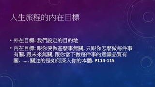 人生旅程的內在目標
• 外在目標: 我們設定的目的地
• 內在目標: 跟你要做甚麼事無關, 只跟你怎麼做每件事
有關. 跟未來無關, 跟你當下做每件事的意識品質有
關. ….. 關注的是如何深入你的本體. P114-115
 