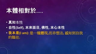 本體相對於…..
• 真如本性
• 自性(Self), 本來面目, 佛性, 本心本性
• 我本是(I am): 是一種體現,而非想法, 感知到自我
的臨在.
 