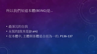 所以我們知道本體(BEING)是…
• 最深沉的自我
• 永恆的[我本是](I am)
• 在本體中, 主體與客體是合而為一的. P136-137
 