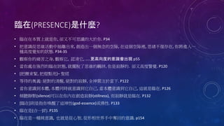 臨在(PRESENCE)是什麼?
• 臨在在本質上就是你, 卻又不可思議的大於你. P34
• 把意識從思維活動中抽離出來, 創造出一個無念的空隙, 在這個空隙裡, 思緒不復存在, 你將進入一
種高度覺知的狀態. P34-35
• 觀察你的痛苦之身, 觀察它, 認清它, …..更高向度的意識會出現 p55
• 當你處在強烈的臨在狀態, 就擺脫了思維的羈絆, 你是寂靜的. 卻又高度警覺. P120
• [把腰束緊, 把燈點亮]– 聖經
• 等待的奧義: 絕對的清醒, 絕對的寂靜, 全神貫注於當下. P122
• 當你意識到本體, 本體同時就意識到它自己, 當本體意識到它自己, 這就是臨在. P126
• 傾聽靜默(silence)可以在你內在創造寂靜(stillness), 而寂靜就是臨在. P132
• [臨在]則是指你喚醒了這神性(god-essence)或佛性. P133
• 臨在是[合一]的. P135
• 臨在是一種純意識, 也就是從心智, 從形相世界手中奪回的意識. p154
 