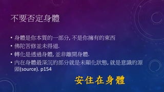 不要否定身體
• 身體是你本質的一部分, 不是你擁有的東西
• 佛陀苦修並未得道.
• 轉化是透過身體, 並非離開身體.
• 內在身體最深沉的部分就是未顯化狀態, 就是意識的源
頭(source). p154
安住在身體
 