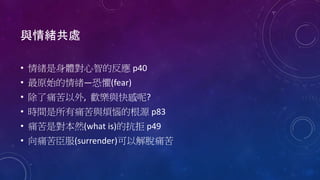 與情緒共處
• 情緒是身體對心智的反應 p40
• 最原始的情緒—恐懼(fear)
• 除了痛苦以外, 歡樂與快感呢?
• 時間是所有痛苦與煩惱的根源 p83
• 痛苦是對本然(what is)的抗拒 p49
• 向痛苦臣服(surrender)可以解脫痛苦
 