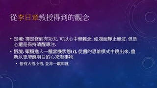 從李日章教授得到的觀念
• 定境: 禪定修到有功夫, 可以心中無雜念, 如湖面靜止無波. 但是
心還是保持清醒專注.
• 悟境: 頭腦進入一種當機狀態(?), 從舊的思維模式中跳出來, 重
新以更清醒明白的心來看事物.
• 悟有大悟小悟, 並非一蹴即就
 