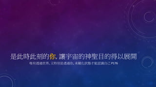 是此時此刻的你, 讓宇宙的神聖目的得以展開
唯有透過世界, 又特別是透過你, 未顯化狀態才能認識自己 P176
 