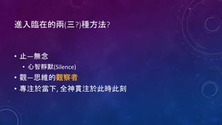 進入臨在的兩(三?)種方法?
• 止—無念
• 心智靜默(Silence)
• 觀—思維的觀察者
• 專注於當下, 全神貫注於此時此刻
 
