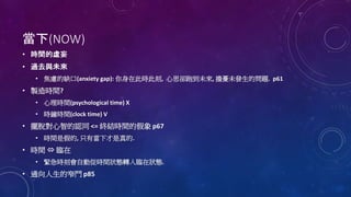 當下(NOW)
• 時間的虛妄
• 過去與未來
• 焦慮的缺口(anxiety gap): 你身在此時此刻, 心思卻跑到未來, 擔憂未發生的問題. p61
• 製造時間?
• 心理時間(psychological time) X
• 時鐘時間(clock time) V
• 擺脫對心智的認同 <= 終結時間的假象 p67
• 時間是假的, 只有當下才是真的.
• 時間  臨在
• 緊急時刻會自動從時間狀態轉入臨在狀態.
• 通向人生的窄門 p85
 